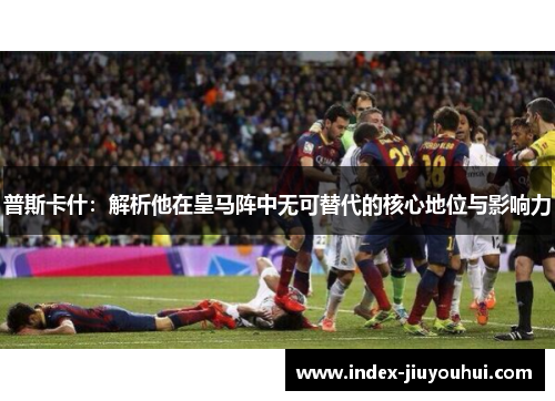 普斯卡什：解析他在皇马阵中无可替代的核心地位与影响力