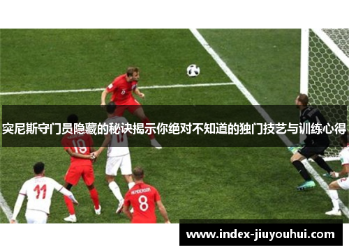 突尼斯守门员隐藏的秘诀揭示你绝对不知道的独门技艺与训练心得