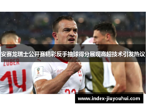 安赛龙瑞士公开赛精彩反手抽球得分展现高超技术引发热议