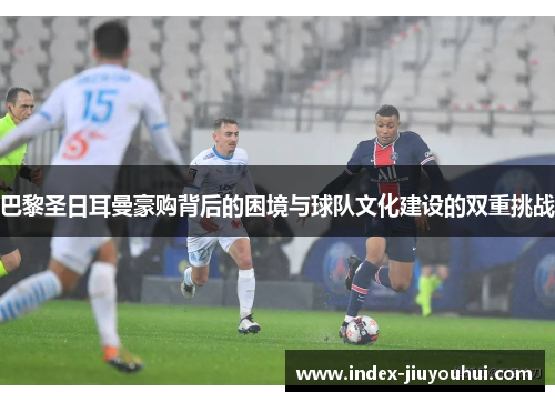 巴黎圣日耳曼豪购背后的困境与球队文化建设的双重挑战 巴黎圣日耳曼豪购背后的困境与球队文化建设的双重挑战