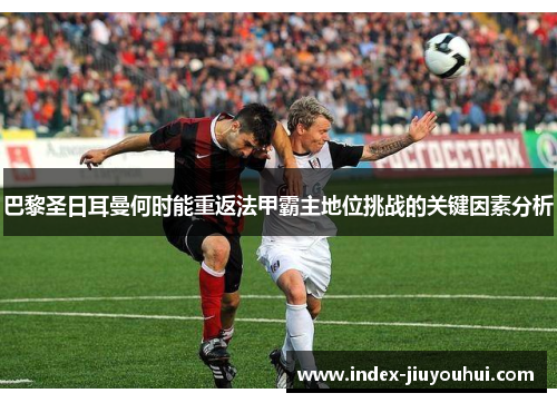 巴黎圣日耳曼何时能重返法甲霸主地位挑战的关键因素分析 巴黎圣日耳曼何时能重返法甲霸主地位挑战的关键因素分析