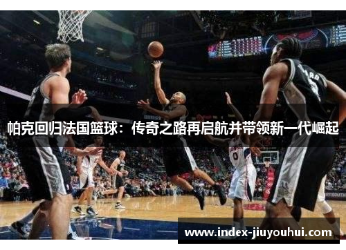 帕克回归法国篮球:传奇之路再启航并带领新一代崛起 帕克回归法国篮球:传奇之路再启航并带领新一代崛起