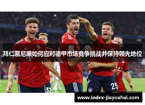 拜仁慕尼黑如何应对德甲市场竞争挑战并保持领先地位 拜仁慕尼黑如何应对德甲市场竞争挑战并保持领先地位