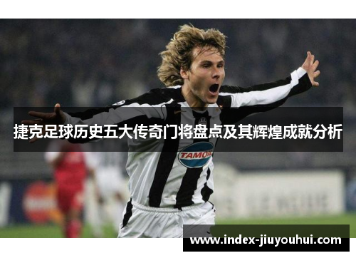 捷克足球历史五大传奇门将盘点及其辉煌成就分析 捷克足球历史五大传奇门将盘点及其辉煌成就分析