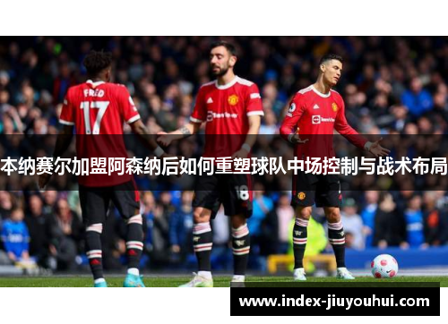 本纳赛尔加盟阿森纳后如何重塑球队中场控制与战术布局 本纳赛尔加盟阿森纳后如何重塑球队中场控制与战术布局