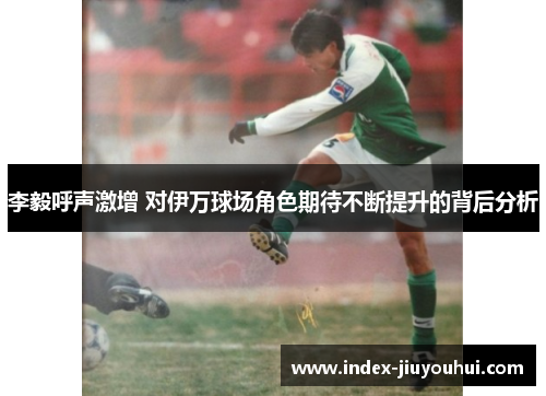 李毅呼声激增 对伊万球场角色期待不断提升的背后分析 李毅呼声激增 对伊万球场角色期待不断提升的背后分析