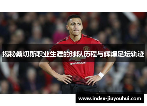 揭秘桑切斯职业生涯的球队历程与辉煌足坛轨迹