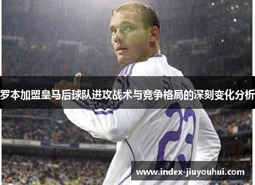 罗本加盟皇马后球队进攻战术与竞争格局的深刻变化分析 罗本加盟皇马后球队进攻战术与竞争格局的深刻变化分析