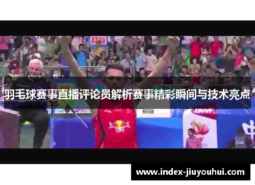 羽毛球赛事直播评论员解析赛事精彩瞬间与技术亮点 羽毛球赛事直播评论员解析赛事精彩瞬间与技术亮点