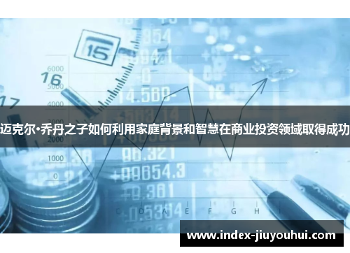 迈克尔·乔丹之子如何利用家庭背景和智慧在商业投资领域取得成功