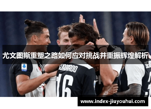 尤文图斯重塑之路如何应对挑战并重振辉煌解析 尤文图斯重塑之路如何应对挑战并重振辉煌解析