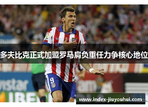 多夫比克正式加盟罗马肩负重任力争核心地位 多夫比克正式加盟罗马肩负重任力争核心地位