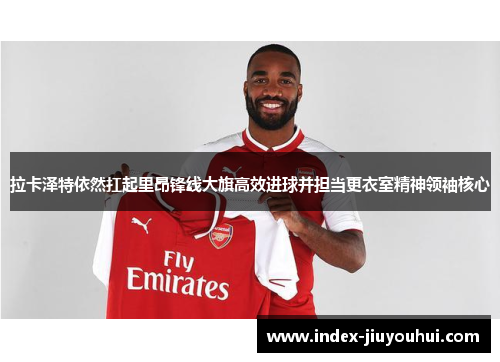 拉卡泽特依然扛起里昂锋线大旗高效进球并担当更衣室精神领袖核心