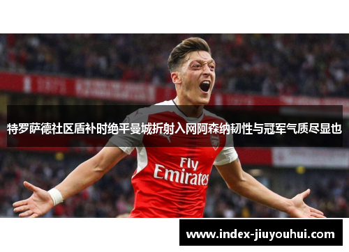 特罗萨德社区盾补时绝平曼城折射入网阿森纳韧性与冠军气质尽显也 特罗萨德社区盾补时绝平曼城折射入网阿森纳韧性与冠军气质尽显也