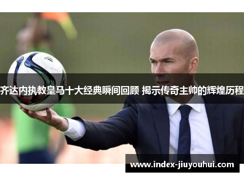齐达内执教皇马十大经典瞬间回顾 揭示传奇主帅的辉煌历程 齐达内执教皇马十大经典瞬间回顾 揭示传奇主帅的辉煌历程